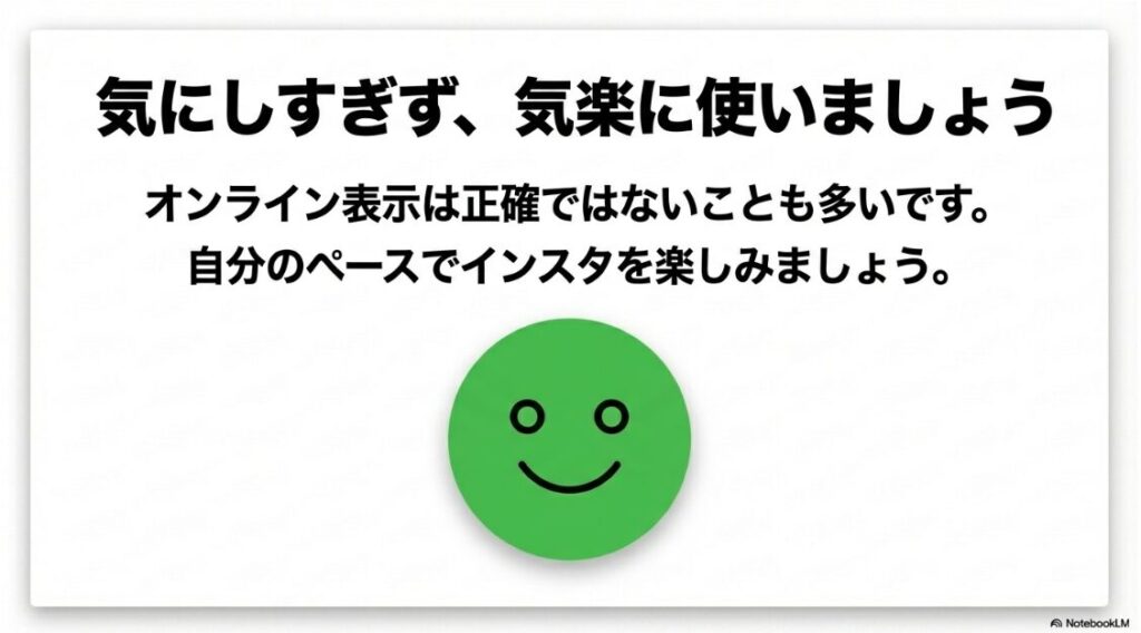 インスタで「オンライン中」の表示が見れないインスタで「オンライン中」の表示が見れない：オンライン表示は正確ではないことも多いため、気にしすぎずに自分のペースでインスタを楽しむことを推奨するメッセージ